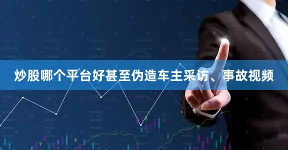炒股哪个平台好甚至伪造车主采访、事故视频
